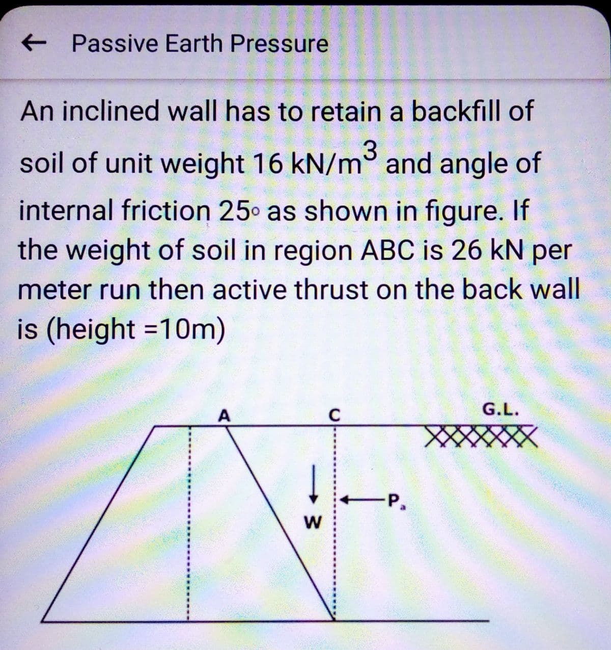 ← Passive Earth Pressure
An inclined wall has to retain a backfill of
soil of unit weight 16 kN/m³ and angle of
internal friction 25° as shown in figure. If
the weight of soil in region ABC is 26 kN per
meter run then active thrust on the back wall
is (height =10m)
A
W
с
-P.
G.L.
XXXXXXX