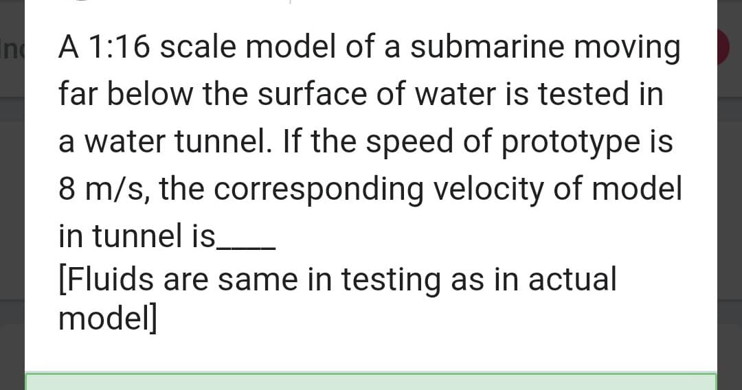 In
A 1:16 scale model of a submarine moving
far below the surface of water is tested in
a water tunnel. If the speed of prototype is
8 m/s, the corresponding velocity of model
in tunnel is_______
[Fluids are same in testing as in actual
model]