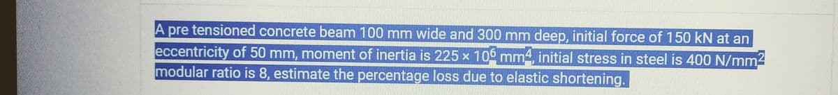 A pre tensioned concrete beam 100 mm wide and 300 mm deep, initial force of 150 kN at an
eccentricity of 50 mm, moment of inertia is 225 × 106 mm², initial stress in steel is 400 N/mm²
modular ratio is 8, estimate the percentage loss due to elastic shortening.