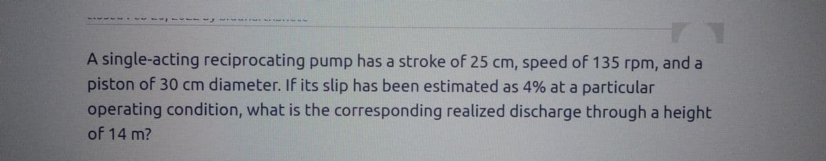 -41
-
BEBER
A single-acting reciprocating pump has a stroke of 25 cm, speed of 135 rpm, and a
piston of 30 cm diameter. If its slip has been estimated as 4% at a particular
operating condition, what is the corresponding realized discharge through a height
of 14 m?