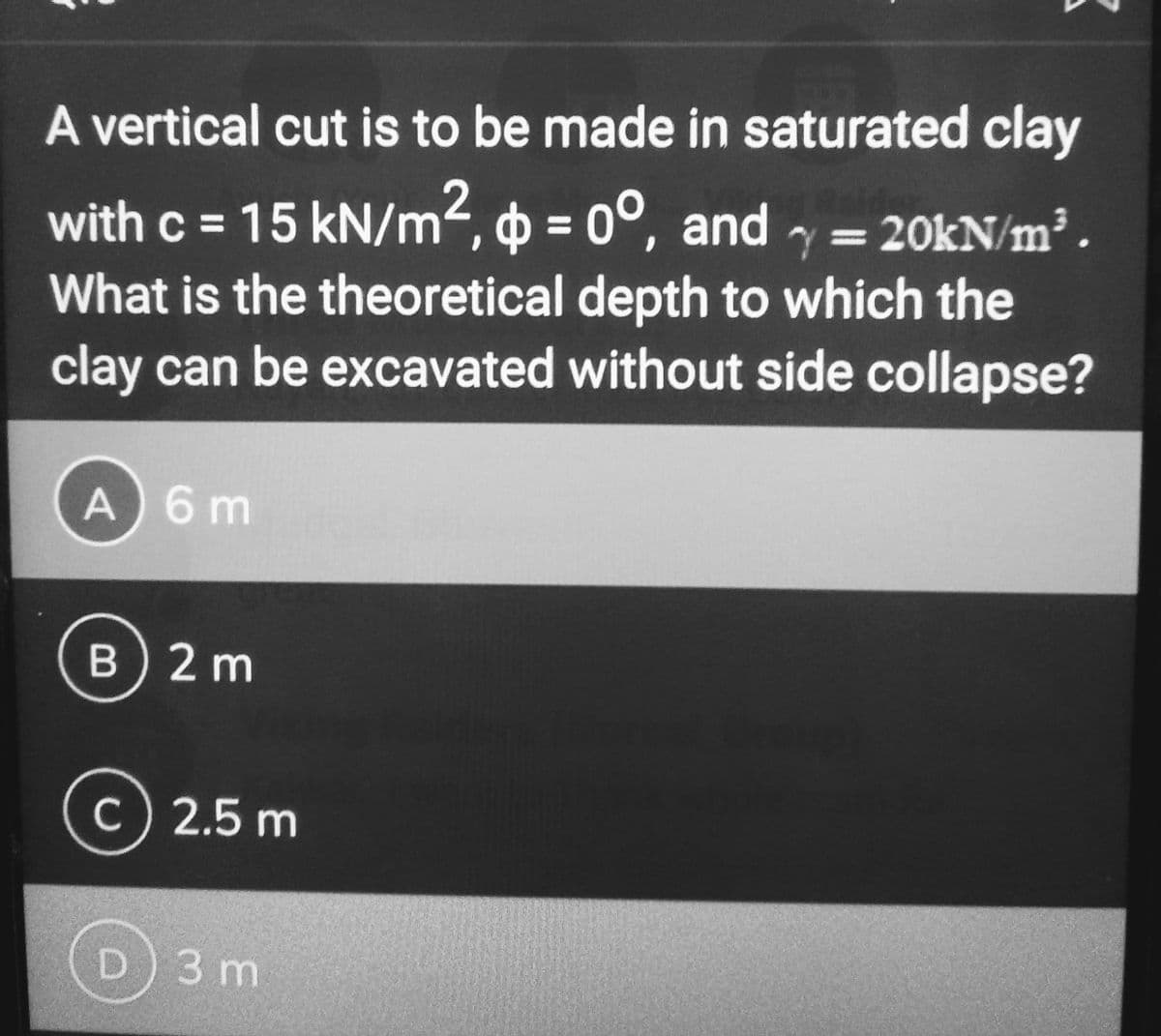 A vertical cut is to be made in saturated clay
with c = 15 kN/m², p = 0°, and
and
What is the theoretical depth to which the
clay can be excavated without side collapse?
A) 6 m
B) 2 m
c) 2.5 m
с
=
= 20kN/m³.
D) 3 m