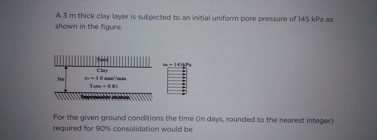 A 3 m thick clay layer is subjected to an initial uniform pore pressure of 145 kPa as
shown in the figure.
3m
Sand
Clay
Cv = 3.0 mm²/min
T(90) = 0.85
Uo145kPa
WWW
For the given ground conditions the time (in days, rounded to the nearest integer)
required for 90% consolidation would be