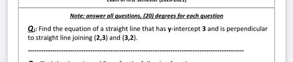 Note: answer all questions, (20) degrees for each question
Q: Find the equation of a straight line that has y-intercept 3 and is perpendicular
to straight line joining (2,3) and (3,2).
