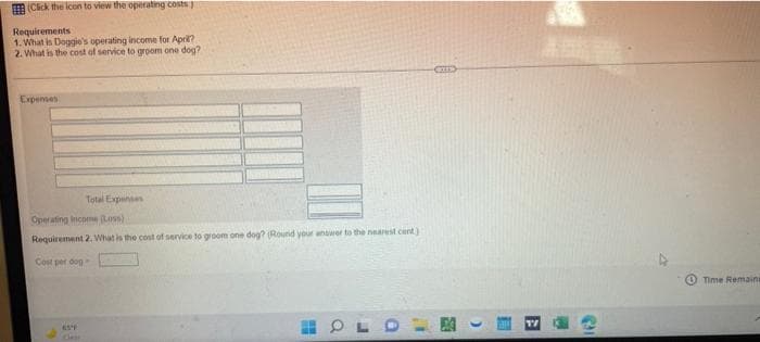 (Cick the icon to view the operating costs
Requirements
1. What is Doggie's operating income for April?
2. What is the cost of service to groom one dog?
Expensen
Total Expenses
Operating income (Loss)
Requirement 2. What is the cost of service to groom one dog? (Round your antwer to the nearest cent)
Cost per dog
Time Remains
