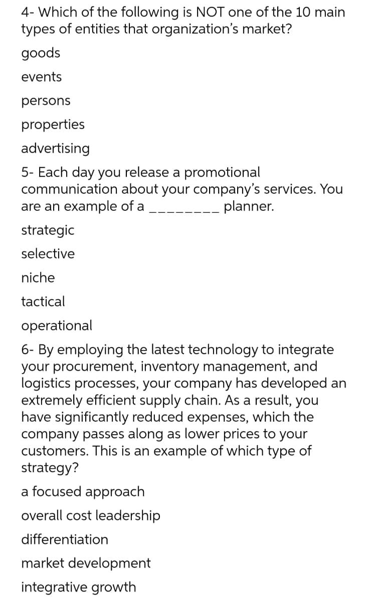 4- Which of the following is NOT one of the 10 main
types of entities that organization's market?
goods
events
persons
properties
advertising
5- Each day you release a promotional
communication about your company's services. You
are an example of a
planner.
strategic
selective
niche
tactical
operational
6- By employing the latest technology to integrate
your procurement, inventory management, and
logistics processes, your company has developed an
extremely efficient supply chain. As a result, you
have significantly reduced expenses, which the
company passes along as lower prices to your
customers. This is an example of which type of
strategy?
a focused approach
overall cost leadership
differentiation
market development
integrative growth
