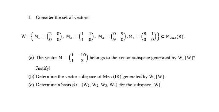 1. Consider the set of vectors:
'8
w= {M, = 6 ), M2 = (; ), M3 = (8 ),M. = ( )}< M2x2 (R).
W =
-10
(a) The vector M =
G ) belongs to the vector subspace generated by Ww, [W]?
Justify!
(b) Determine the vector subspace of M2x2 (IR) generated by W, [W].
(c) Determine a basis ßc {W1, W2, Ws, W4} for the subspace [W].
