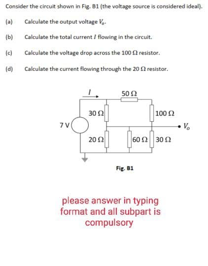 Consider the circuit shown in Fig. B1 (the voltage source is considered ideal).
(a)
Calculate the output voltage Vo.
(b)
Calculate the total current I flowing in the circuit.
(c)
Calculate the voltage drop across the 100 £2 resistor.
(d) Calculate the current flowing through the 20 £2 resistor.
7V
30 02
2002
50 Ω
16012
100 Ω
60 92 3002
Fig. B1
please answer in typing
format and all subpart is
compulsory
• V₂