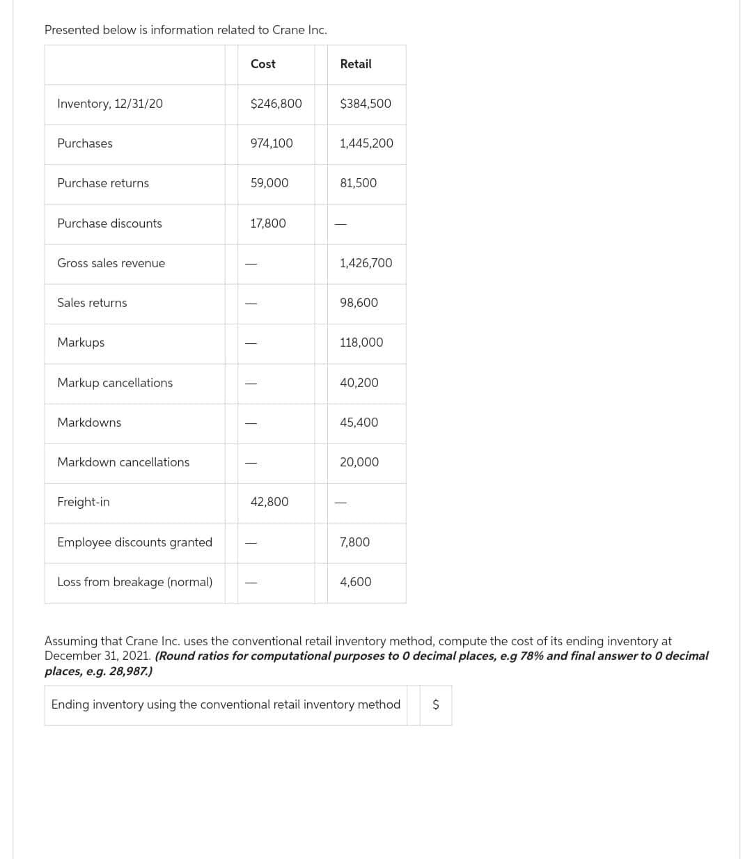 Presented below is information related to Crane Inc.
Inventory, 12/31/20
Purchases
Purchase returns.
Purchase discounts
Gross sales revenue
Sales returns
Markups
Markup cancellations
Markdowns.
Markdown cancellations
Freight-in
Employee discounts granted
Loss from breakage (normal)
Cost
$246,800
974,100
59,000
17,800
T
T
42,800
Retail
$384,500
1,445,200
81,500
T
1,426,700
98,600
118,000
40,200
45,400
20,000
7,800
4,600
Assuming that Crane Inc. uses the conventional retail inventory method, compute the cost of its ending inventory at
December 31, 2021. (Round ratios for computational purposes to 0 decimal places, e.g 78% and final answer to 0 decimal
places, e.g. 28,987.)
Ending inventory using the conventional retail inventory method $