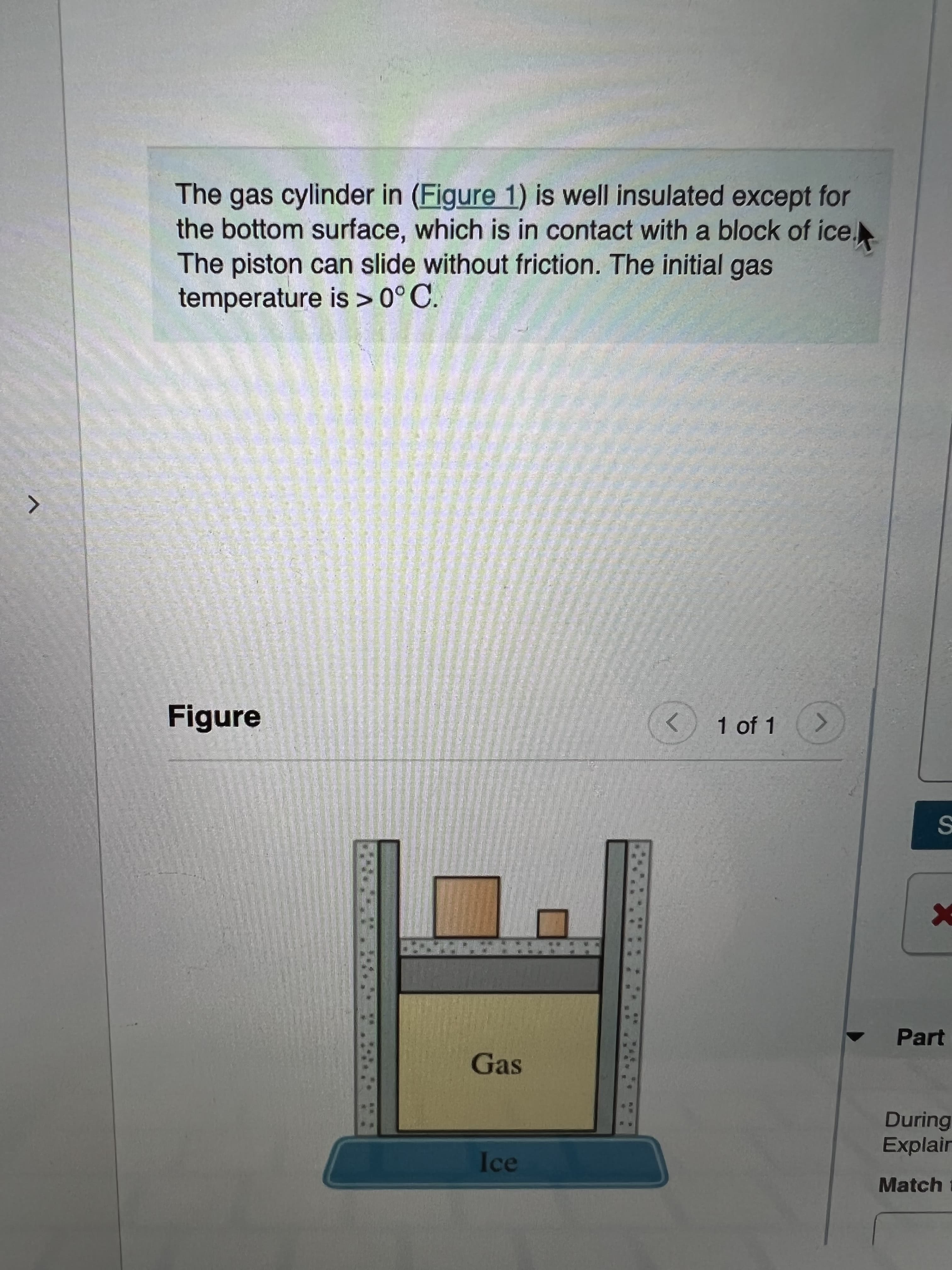 The gas cylinder in (Figure 1) is well insulated except for
the bottom surface, which is in contact with a block of ice.
The piston can slide without friction. The initial gas
temperature is >0°C.
Figure
1 of 1
Part
Gas
During
Explair
Ice
Match i
