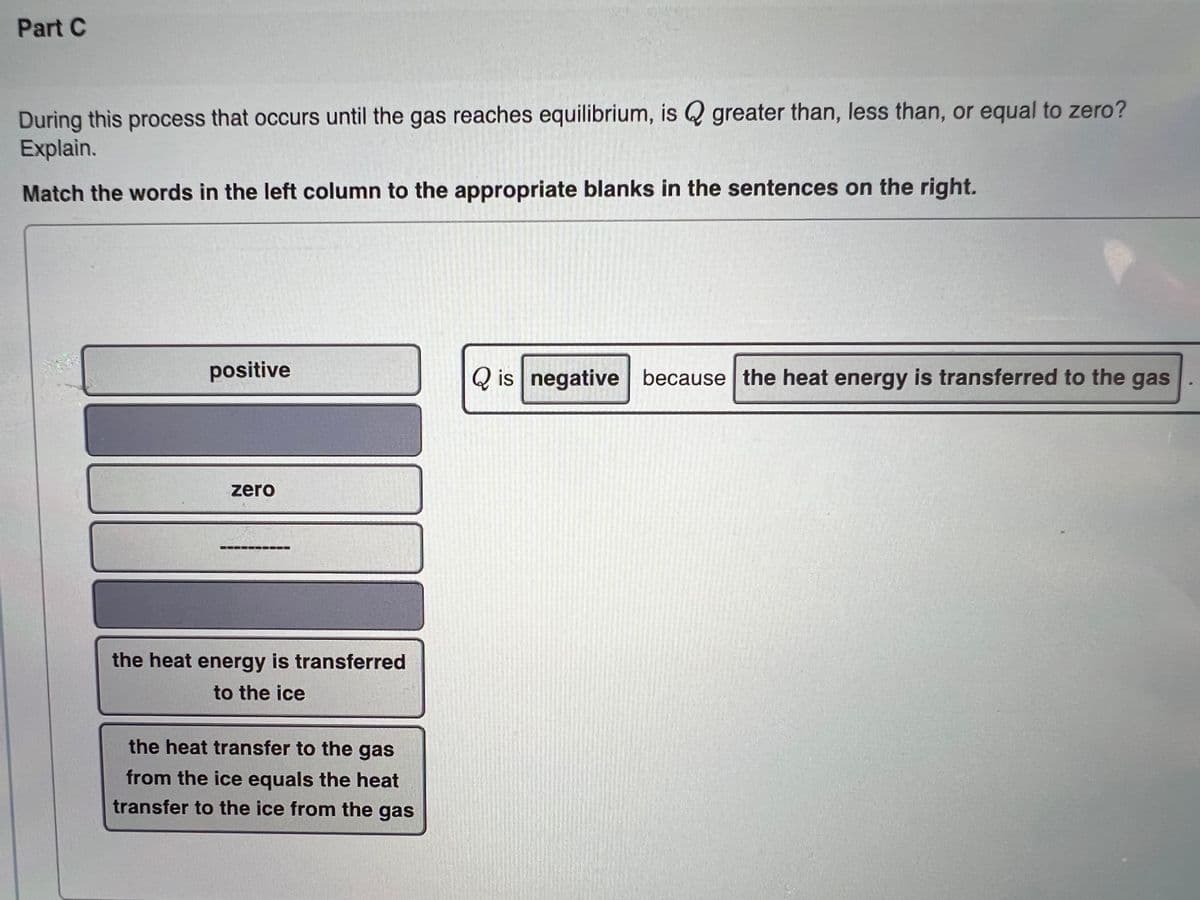 Part C
During this process that occurs until the gas reaches equilibrium, is Q greater than, less than, or equal to zero?
Explain.
Match the words in the left column to the appropriate blanks in the sentences on the right.
positive
Q is negative because the heat energy is transferred to the gas
zero
the heat energy is transferred
to the ice
the heat transfer to the gas
from the ice equals the heat
transfer to the ice from the gas
