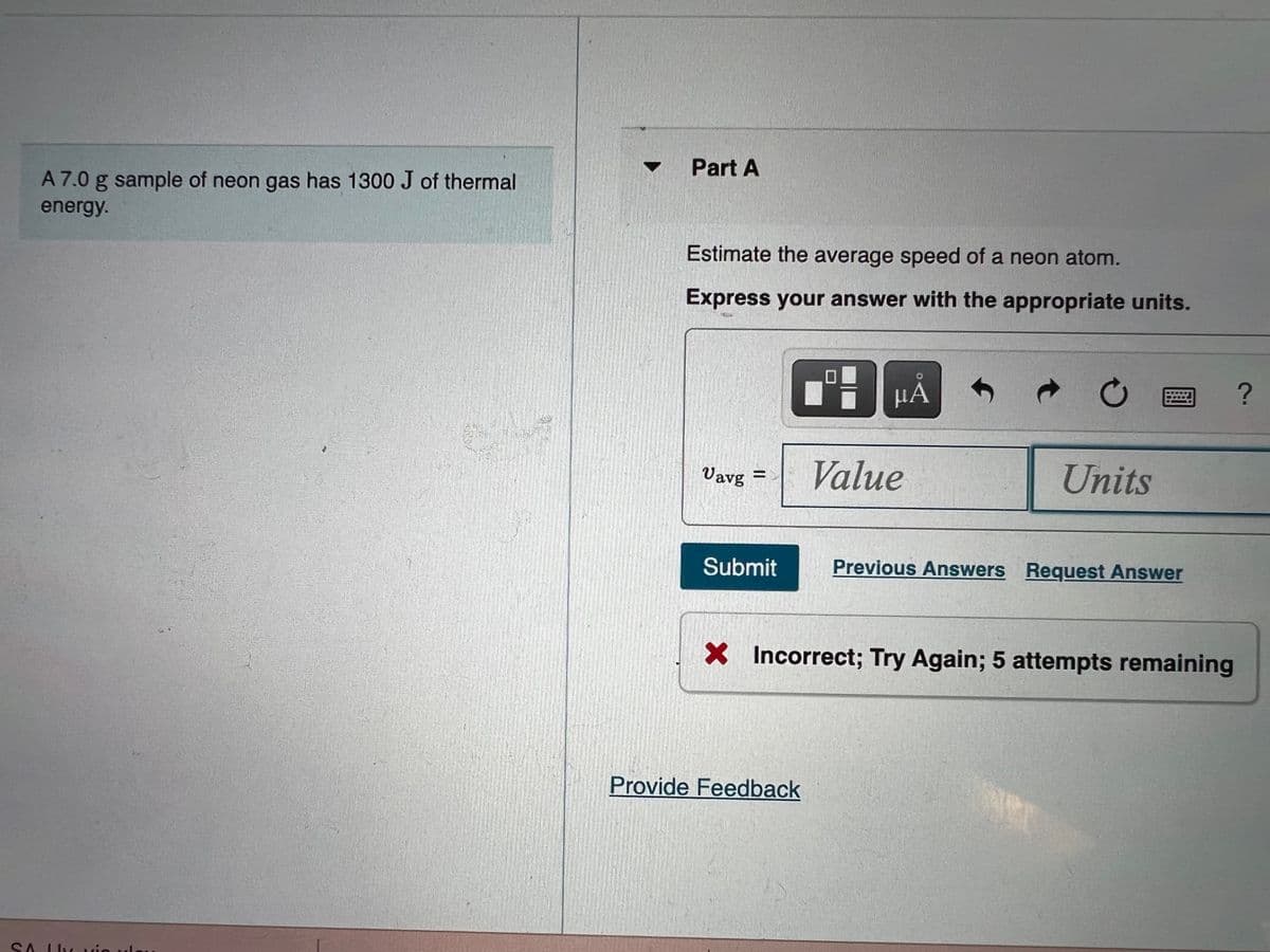 Part A
A 7.0 g sample of neon gas has 1300 J of thermal
energy.
Estimate the average speed of a neon atom.
Express your answer with the appropriate units.
Vavg
Value
Units
Submit
Previous Answers Request Answer
X Incorrect; Try Again; 5 attempts remaining
Provide Feedback
