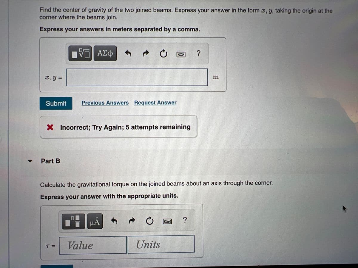 Find the center of gravity of the two joined beams. Express your answer in the form r, y, taking the origin at the
corner where the beams join.
Express your answers in meters separated by a comma.
Vη ΑΣφ
I, y =
Submit
Previous Answers Request Answer
X Incorrect; Try Again; 5 attempts remaining
Part B
Calculate the gravitational torque on the joined beams about an axis through the corner.
Express your answer with the appropriate units.
μΑ
Value
Units
T =
