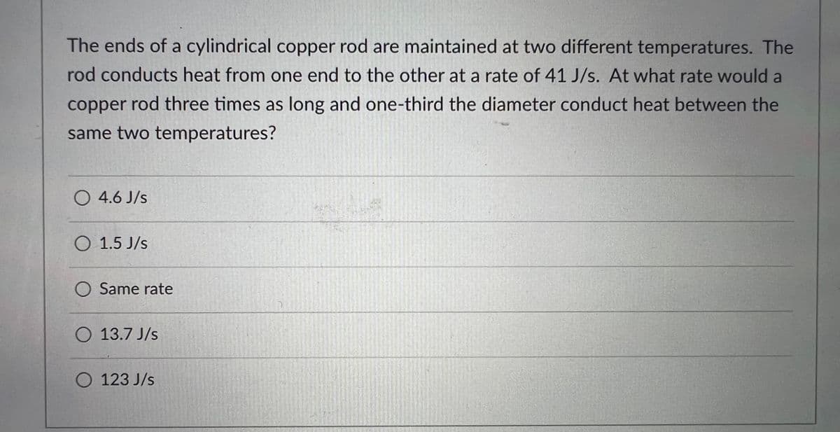 The ends of a cylindrical copper rod are maintained at two different temperatures. The
rod conducts heat from one end to the other at a rate of 41 J/s. At what rate would a
copper rod three times as long and one-third the diameter conduct heat between the
same two temperatures?
O 4.6 J/s
O 1.5 J/s
O Same rate
O 13.7 J/s
O 123 J/s
