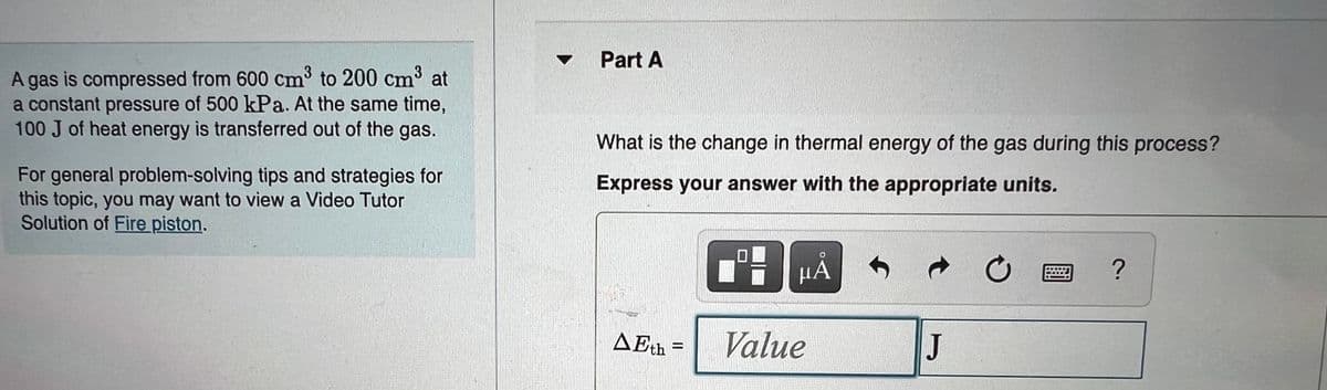 Part A
A gas is compressed from 600 cm to 200 cm³ at
a constant pressure of 500 kPa. At the same time,
100 J of heat energy is transferred out of the gas.
What is the change in thermal energy of the gas during this process?
For general problem-solving tips and strategies for
this topic, you may want to view a Video Tutor
Solution of Fire piston.
Express your answer with the appropriate units.
μΑ
AEth
Value
J
