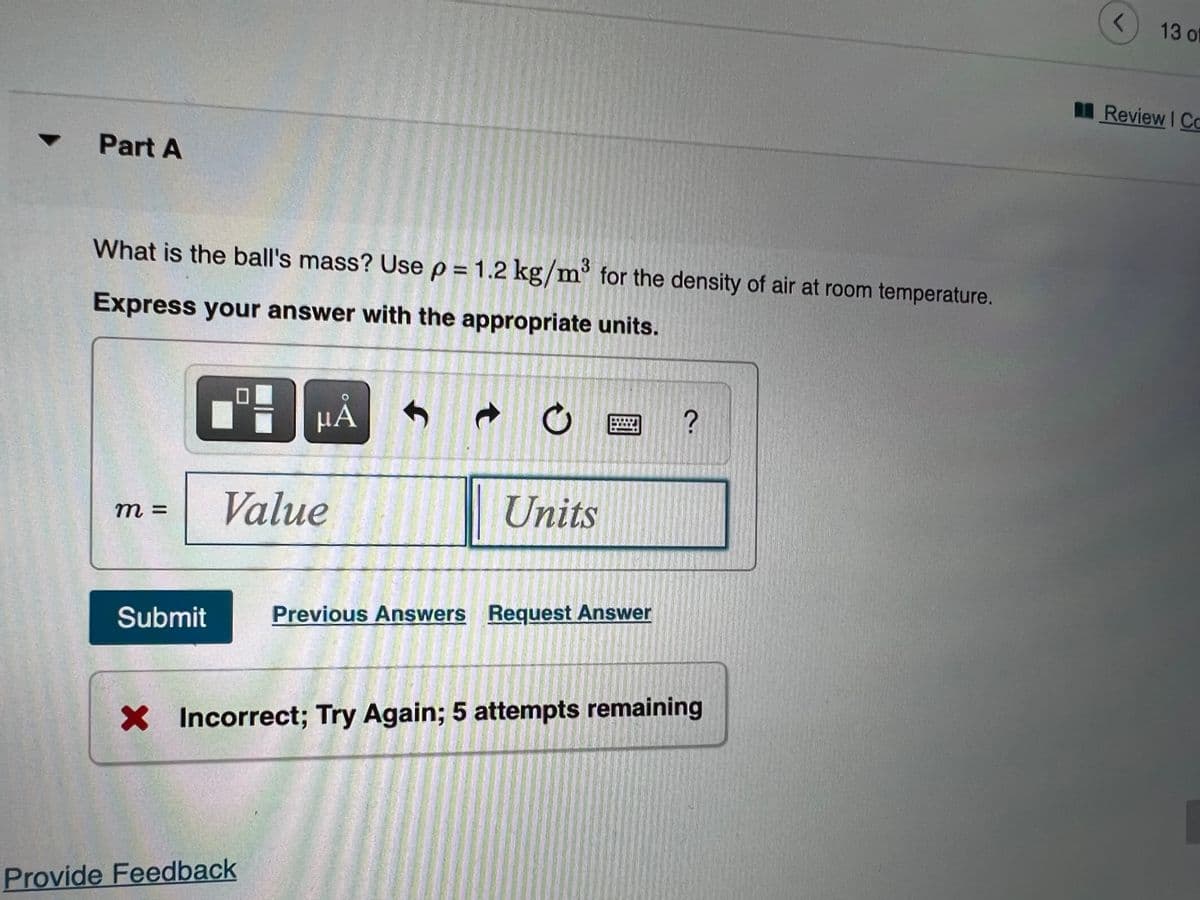 13 of
Review I Co
Part A
What is the ball's mass? Use p = 1.2 kg/m° for the density of air at room temperature.
Express your answer with the appropriate units.
HA
Value
Units
m 3=
Submit
Previous Answers Request Answer
X Incorrect; Try Again; 5 attempts remaining
Provide Feedback
