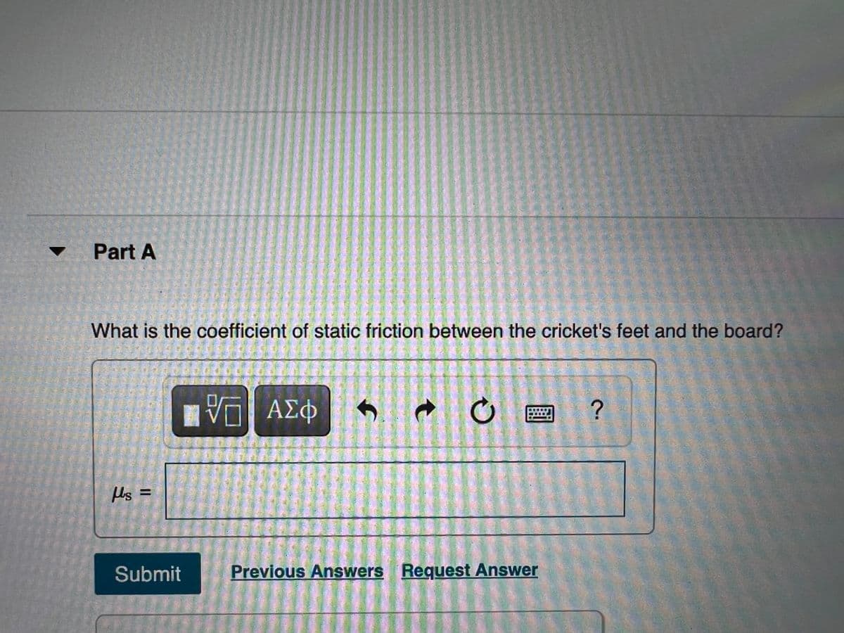 Part A
What is the coefficient of static friction between the cricket's feet and the board?
响 AX中
ΑΣΦ
Hs =
Submit
Previous Answers Request Answer
