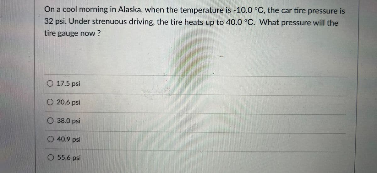 On a cool morning in Alaska, when the temperature is -10.0 °C, the car tire pressure is
32 psi. Under strenuous driving, the tire heats up to 40.0 °C. What pressure will the
tire gauge now ?
O 17.5 psi
O 20.6 psi
O 38.0 psi
O 40.9 psi
O 55.6 psi
