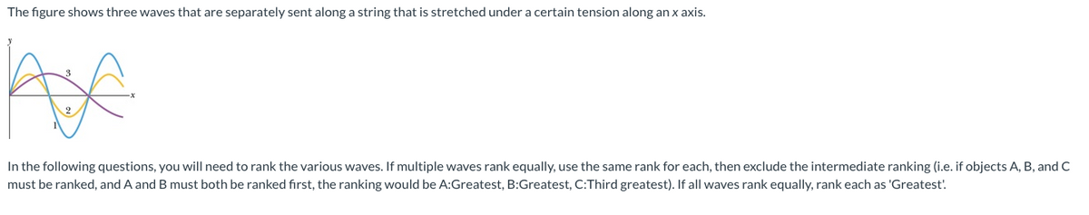 **Transcription for Educational Website:**

---

The figure shows three waves that are separately sent along a string that is stretched under a certain tension along an x-axis.

*(Insert image description: A graph with 3 distinct sinusoidal waves labeled 1, 2, and 3, in different colors. The horizontal axis is marked as x and the vertical axis as y.)*

In the following questions, you will need to rank the various waves. If multiple waves rank equally, use the same rank for each, then exclude the intermediate ranking (i.e., if objects A, B, and C must be ranked, and A and B must both be ranked first, the ranking would be A: Greatest, B: Greatest, C: Third greatest). If all waves rank equally, rank each as 'Greatest'.

---

**Explanation of Graph:**

The graph displays three sinusoidal waves, each represented by a different color, and they are plotted on the Cartesian plane with the x-axis indicating the position along the string and the y-axis representing the displacement. 

- Wave 1 is shown as a purple curve, which appears to have a lower amplitude compared to the others.
- Wave 2 is displayed as a yellow line, appearing to have a higher frequency but lower amplitude than wave 3.
- Wave 3 is drawn as a blue sinusoidal wave, having the highest amplitude among the three waves.

These characteristics (amplitude, frequency, and phase) will help in determining and ranking the various wave properties accordingly.

---

