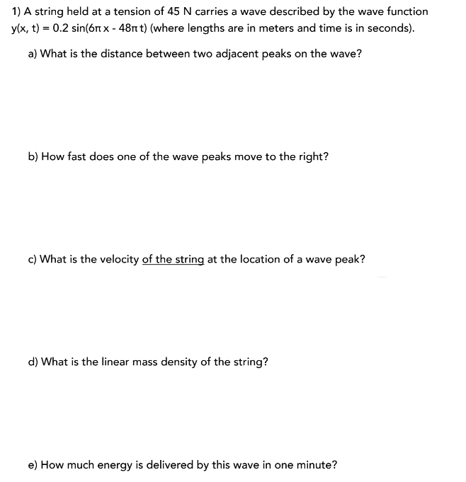 1) A string held at a tension of 45 N carries a wave described by the wave function
y(x, t) = 0.2 sin(6nx - 48nt) (where lengths are in meters and time is in seconds).
a) What is the distance between two adjacent peaks on the wave?
b) How fast does one of the wave peaks move to the right?
c) What is the velocity of the string at the location of a wave peak?
d) What is the linear mass density of the string?
e) How much energy is delivered by this wave in one minute?