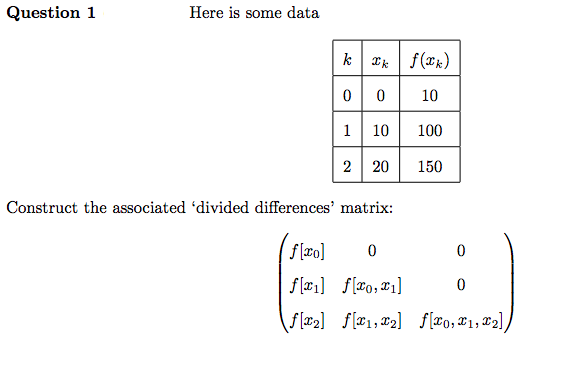 Question 1
Here is some data
k | 2k \ f(k)
| 0 || 10
0
1 10 100
2 20
Construct the associated 'divided differences' matrix:
f[xo]
0
f[*] [*o, *1]
\f[x₂] [1,2]
150
0
0
f[0,1,2],