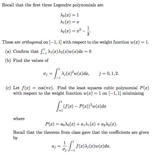 Recall that the first three Legendre polynomials are
Xo(x) = 1
X₁(x) = x
X₂(x) = x²
oj
where
-
These are orthogonal on [-1, 1] with respect to the weight function w(x) = 1.
(a) Confirm that ¹₁ \₁(x)\2(x)w(x) dx = 0
(b) Find the values of
1
3
=
= [₁ A₂ (2)²³w(x) dx, j = 0, 1, 2.
(c) Let f(x) = cos(x). Find the least squares cubic polynomial P(x)
with respect to the weight function w(x) = 1 on [-1, 1] minimising
[_(f(x) — P(x))³²w(a)dr
P(x) = aoλo(x) + α₁λ₁(x) + a₂λ₂ (x).
Recall that the theorem from class gave that the coefficients are given
by
aj =
=== [ f(x)\; (x)w(x)dx.
σj