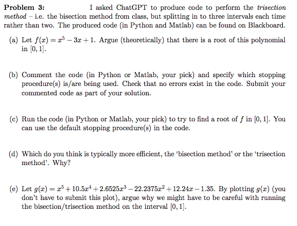 Problem 3:
I asked ChatGPT to produce code to perform the trisection
method - i.e. the bisection method from class, but splitting in to three intervals each time
rather than two. The produced code (in Python and Matlab) can be found on Blackboard.
(a) Let f(x) = x5-3x+1. Argue (theoretically) that there is a root of this polynomial
in [0, 1].
(b) Comment the code (in Python or Matlab, your pick) and specify which stopping
procedure(s) is/are being used. Check that no errors exist in the code. Submit your
commented code as part of your solution.
(c) Run the code (in Python or Matlab, your pick) to try to find a root of f in [0, 1]. You
can use the default stopping procedure(s) in the code.
(d) Which do you think is typically more efficient, the 'bisection method' or the 'trisection
method'. Why?
(e) Let g(x) = x³ +10.5x¹+2.6525x³-22.2375x²+12.24x-1.35. By plotting g(x) (you
don't have to submit this plot), argue why we might have to be careful with running
the bisection/trisection method on the interval [0, 1].