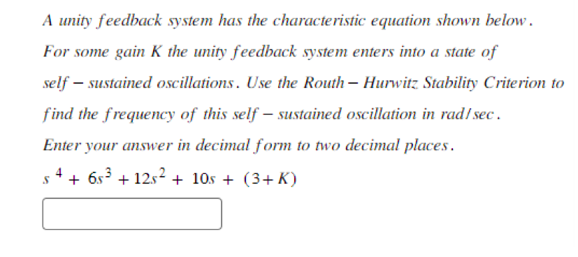 A unity feedback system has the characteristic equation shown below.
For some gain K the unity feedback system enters into a state of
self- - sustained oscillations. Use the Routh - Hurwitz Stability Criterion to
find the frequency of this self-sustained oscillation in rad/ sec.
Enter your answer in decimal form to two decimal places.
S + 6s³ +12s² + 10s + (3+K)
4