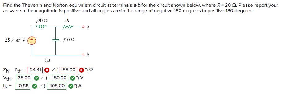 Find the Thevenin and Norton equivalent circuit at terminals a-b for the circuit shown below, where R= 20 2. Please report your
answer so the magnitude is positive and all angles are in the range of negative 180 degrees to positive 180 degrees.
25/30° V (+
j20 92
m
R
www
-j10 22
(a)
ZN=Zth = 24.41 Z( -55.00 Q
Vth 25.00
=
Z( -150.00
IN =
0.88
<(-105.00
°) V
9) A