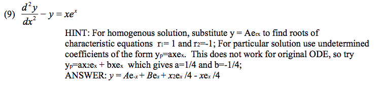 (9) --y=xe*
d²y
dx²
HINT: For homogenous solution, substitute y = Aex to find roots of
characteristic equations_r₁= 1 and r2=-1; For particular solution use undetermined
coefficients of the form yp-axex. This does not work for original ODE, so try
yp-ax2ex + bxex which gives a=1/4 and b=-1/4;
ANSWER: y = Ae-x+ Bex+x2ex /4 - xex/4