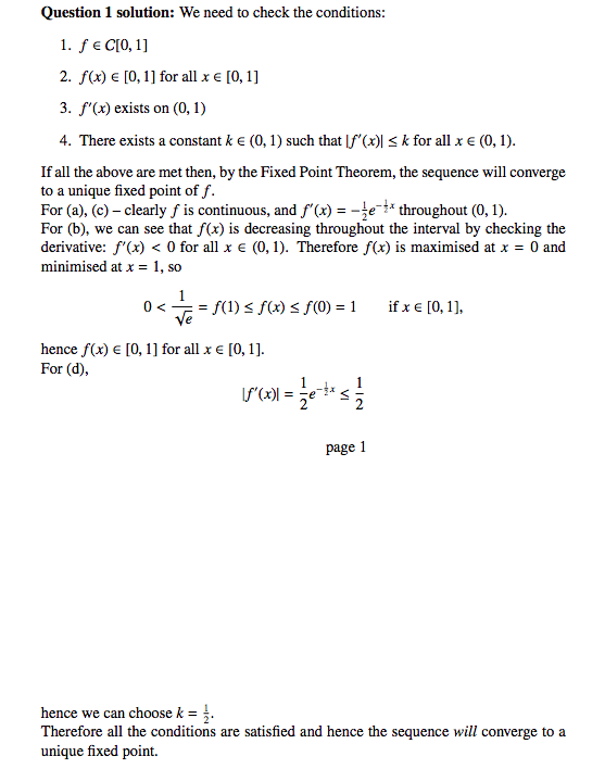 Question 1 solution: We need to check the conditions:
1. f € C[0, 1]
2. f(x) = [0, 1] for all x = [0, 1]
3. f'(x) exists on (0, 1)
4. There exists a constant k € (0, 1) such that f'(x)| ≤ k for all x € (0, 1).
If all the above are met then, by the Fixed Point Theorem, the sequence will converge
to a unique fixed point of f.
For (a), (c)- clearly f is continuous, and f'(x) = -e* throughout (0, 1).
For (b), we can see that f(x) is decreasing throughout the interval by checking the
derivative: f'(x) < 0 for all x € (0, 1). Therefore f(x) is maximised at x = 0 and
minimised at x = 1, so
0 <
<= 1 € = = f(1) ≤ f(x) ≤ f(0) = 1
hence f(x) = [0, 1] for all x € [0, 1].
For (d),
(²^(x)) = ²1 e-tx;
page 1
if x € [0, 1],
hence we can choose k = 1.
Therefore all the conditions are satisfied and hence the sequence will converge to a
unique fixed point.