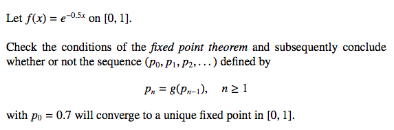 Let f(x) = e-0.5x on [0, 1].
Check the conditions of the fixed point theorem and subsequently conclude
whether or not the sequence (Po, P1, P2,...) defined by
Pn = 8(Pn-1), n≥1
with po = 0.7 will converge to a unique fixed point in [0, 1].