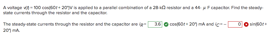 A voltage (t) = 100 cos(60t+ 20°) V is applied to a parallel combination of a 28-k resistor and a 44- μ F capacitor. Find the steady-
state currents through the resistor and the capacitor.
The steady-state currents through the resistor and the capacitor are ip = 3.6 cos(60t+ 20°) mA and ic=-
20°) mA.
O * sin(60t+