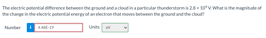 The electric potential difference between the ground and a cloud in a particular thunderstorm is 2.8 x 10⁹ V. What is the magnitude of
the change in the electric potential energy of an electron that moves between the ground and the cloud?
Number
i 4.48E-19
Units
eV