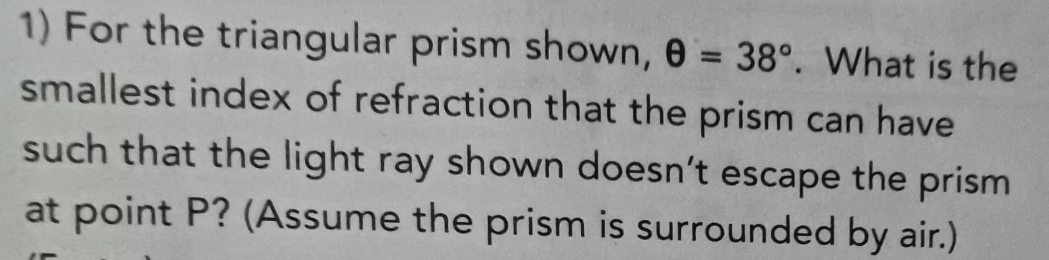 ### Problem Statement:
For the triangular prism shown, \( \theta = 38^\circ \). What is the smallest index of refraction that the prism can have such that the light ray shown doesn’t escape the prism at point P? (Assume the prism is surrounded by air.)

#### Explanation:
This is a problem related to the concepts of refraction and total internal reflection. The angle \(\theta = 38^\circ\) indicates the angle of incidence or some relevant angle within the triangular prism setup. The goal is to determine the minimum refractive index of the prism material to ensure that the light does not escape at point P.

## Concepts to Consider:
1. **Snell's Law**: Governs the relationship between the angles of incidence and refraction when light passes through different media.
   \[
   n_1 \sin \theta_1 = n_2 \sin \theta_2
   \]
   Where \( n_1 \) and \( n_2 \) are the refractive indices of the two media, and \(\theta_1\) and \(\theta_2\) are the angles of incidence and refraction respectively.
   
2. **Total Internal Reflection (TIR)**: Occurs when a light ray traveling from a medium with a higher refractive index to a medium with a lower refractive index hits the boundary at an angle greater than the critical angle.
   \[
   \sin \theta_c = \frac{n_2}{n_1}
   \]
   Where \(\theta_c\) is the critical angle.

#### Application:
Since the prism is surrounded by air, with a refractive index of approximately 1, to prevent light from escaping at point P:
- Calculate the critical angle for the interface.
- Ensure the internal angle is greater than the critical angle.
- Apply Snell's law appropriately to match the given angle \(\theta\).

### Diagram:
(Unfortunately, the actual diagram is not included, but typically it would show a triangular prism with a light ray entering, interacting with internal surfaces, and the point P where potential refraction or reflection is occurring.)

## Solution:
To find the smallest index of refraction \( n \):
1. Use Snell's Law at the air-prism interface.
2. Determine the necessary conditions for TIR to occur at point P.

(Note: The detailed solution will involve calculations using the given angle and applying the principles