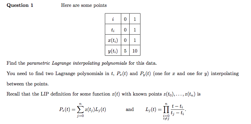 Question 1
Here are some points
i
n
Pz(t) = 2(tj)Lj(t)
j=0
0 1
0 1
ti
x(t₂) 0
y(ti) 5 10
1
Find the parametric Lagrange interpolating polynomials for this data.
You need to find two Lagrange polynomials in t, Pr(t) and Py(t) (one for x and one for y) interpolating
between the points.
Recall that the LIP definition for some function z(t) with known points z(to),..., z(tn) is
and
72
Lj(t) = II
-
tj - ti