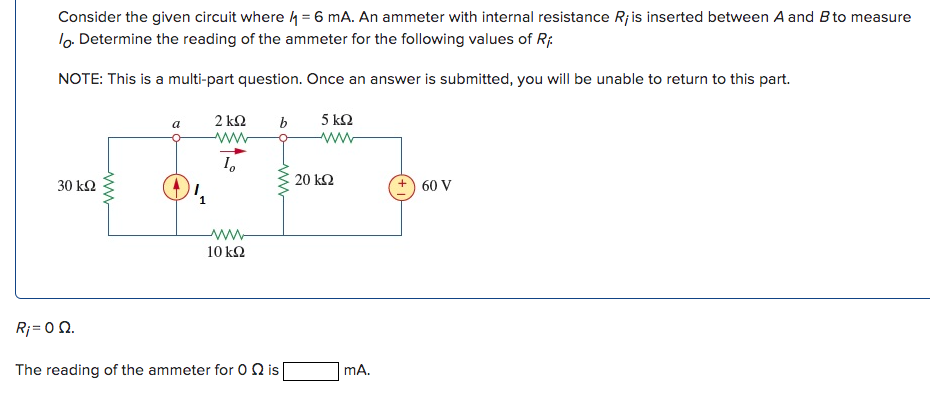 Consider the given circuit where = 6 mA. An ammeter with internal resistance R¡ is inserted between A and B to measure
lo. Determine the reading of the ammeter for the following values of Ri
NOTE: This is a multi-part question. Once an answer is submitted, you will be unable to return to this part.
5 km2
www
30 ΚΩ
www
a
2kQ2
www
10
www
10 kQ2
b
Rj = 0 Ω.
The reading of the ammeter for Ois
20 ΚΩ
mA.
60 V