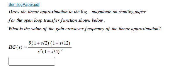 SemilogPaper.pdf
Draw the linear approximation to the log - magnitude on semilog paper
for the open loop transfer function shown below.
What is the value of the gain crossover frequency of the linear approximation?
HG (s):
9(1+ s/2) (1+ s/12)
s²(1+ s/4) ²
2