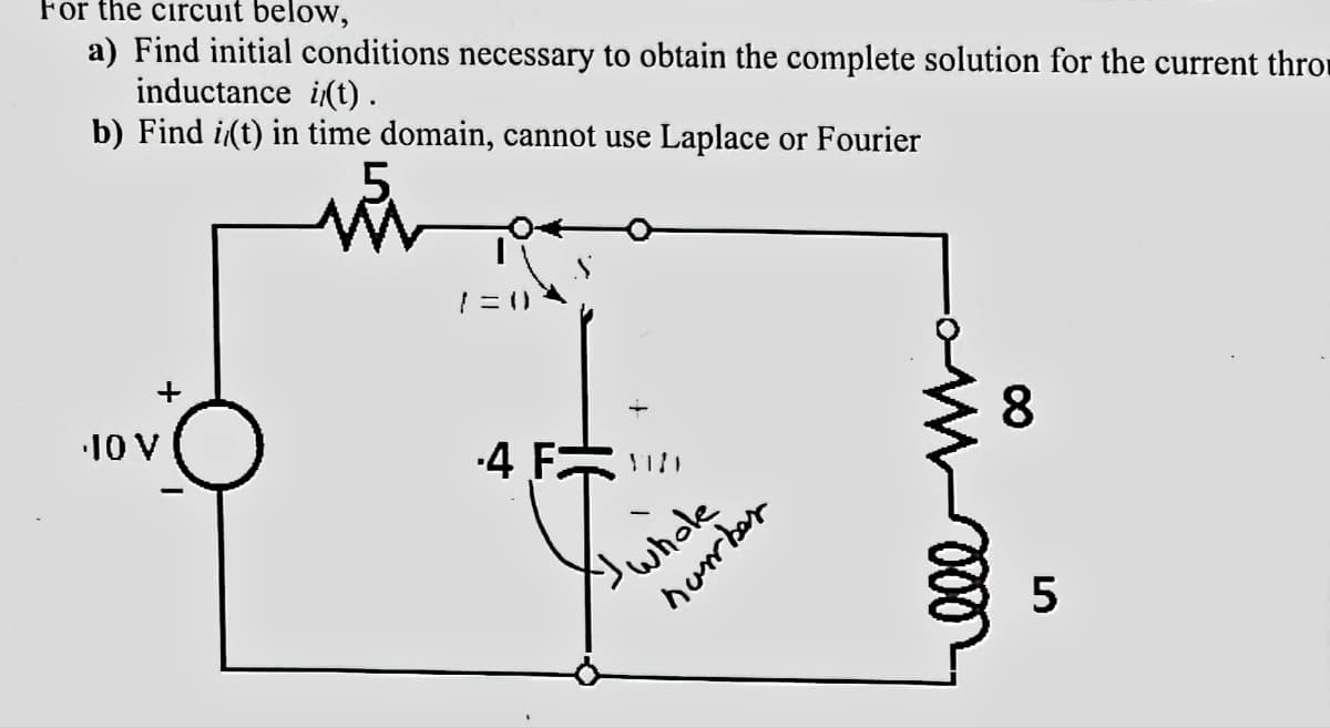 For the circuit below,
a) Find initial conditions necessary to obtain the complete solution for the current thro
inductance i(t).
b) Find i(t) in time domain, cannot use Laplace or Fourier
10 V
7=0)
4 F
I whole
number
8
LO
5