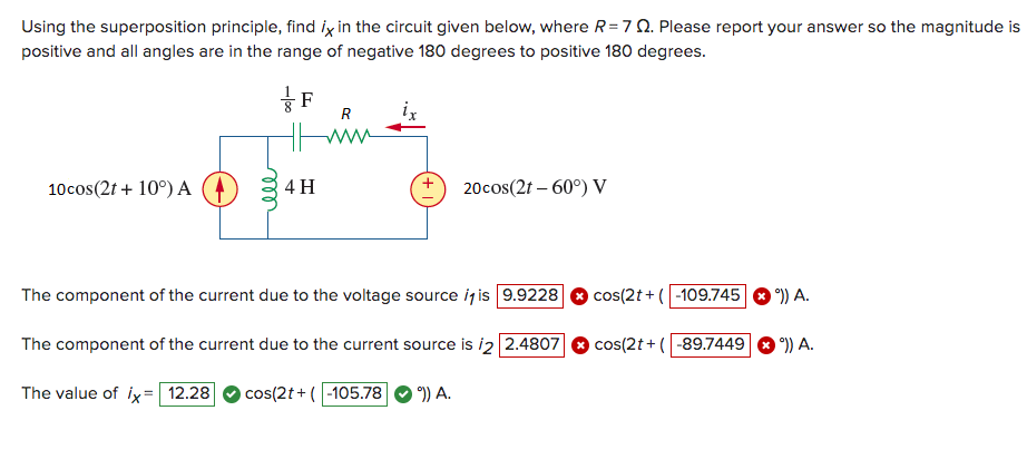 Using the superposition principle, find ix in the circuit given below, where R= 7 Q. Please report your answer so the magnitude is
positive and all angles are in the range of negative 180 degrees to positive 180 degrees.
10cos(2t + 10°) A
ell
-100
F
4 H
www
ix
20cos(2t - 60°) V
The component of the current due to the voltage source it is 9.9228
The component of the current due to the current source is 2 2.4807
The value of ix= 12.28 cos(2t+ (-105.78
°)) A.
cos(2t+ (-109.745 >)) A.
cos(2t+ (-89.7449
°)) A.