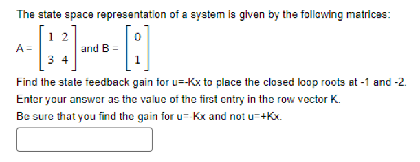 The state space representation of a system is given by the following matrices:
12
0
-A
34
Find the state feedback gain for u--Kx to place the closed loop roots at -1 and -2.
Enter your answer as the value of the first entry in the row vector K.
Be sure that you find the gain for u=-Kx and not u=+Kx.
A =
and B =