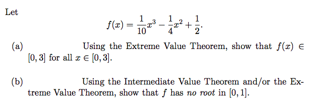 Let
- ². +
f(x) = 23
1
10
1
2
(a)
Using the Extreme Value Theorem, show that f(x) =
[0, 3] for all z = [0,3].
(b)
Using the Intermediate Value Theorem and/or the Ex-
treme Value Theorem, show that f has no root in [0, 1].