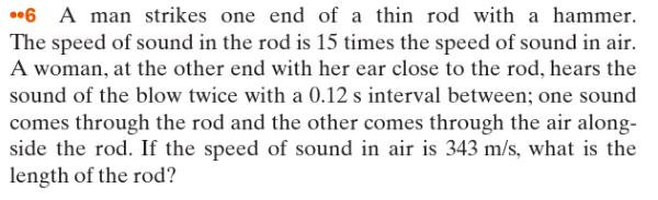 6 A man strikes one end of a thin rod with a hammer.
The speed of sound in the rod is 15 times the speed of sound in air.
A woman, at the other end with her ear close to the rod, hears the
sound of the blow twice with a 0.12 s interval between; one sound
comes through the rod and the other comes through the air along-
side the rod. If the speed of sound in air is 343 m/s, what is the
length of the rod?