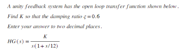 A unity feedback system has the open loop transfer function shown below.
Find K so that the damping ratio = 0.6
Enter your answer to two decimal places.
K
s(1+ s/12)
HG (s): =