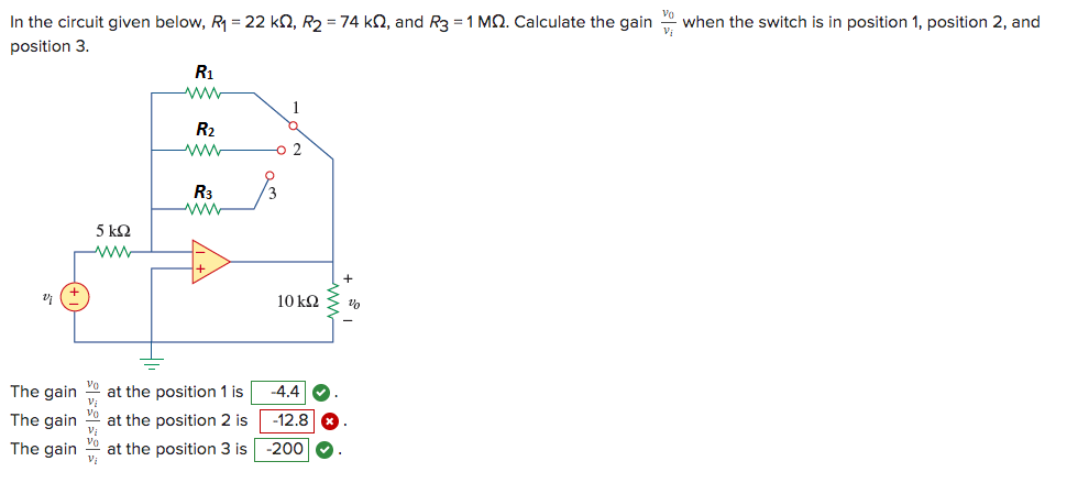 In the circuit given below, R₁ = 22 k, R₂ = 74 k, and R3 = 1 MQ. Calculate the gain
position 3.
2;
The gain
The gain
The gain
5 kQ2
www
R₁
www
R₂
R3
at the position 1 is
at the position 2 is
at the position 3 is
1
2
10 kQ
-4.4
-12.8
-200
www
when the switch is in position 1, position 2, and