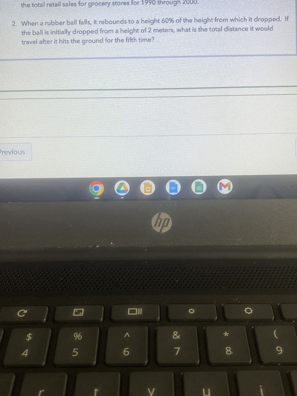 the total retail sales for grocery stores for 1990 through
2. When a rubber ball falls, it rebounds to a height 60% of the height from which it dropped. If
the ball is initially dropped from a height of 2 meters, what is the total distance it would
travel after it hits the ground for the fifth time?
Previous
C
$
4
%
5
Oll
A
€
6
V
0
10
&
7
u
M
*
8.
9