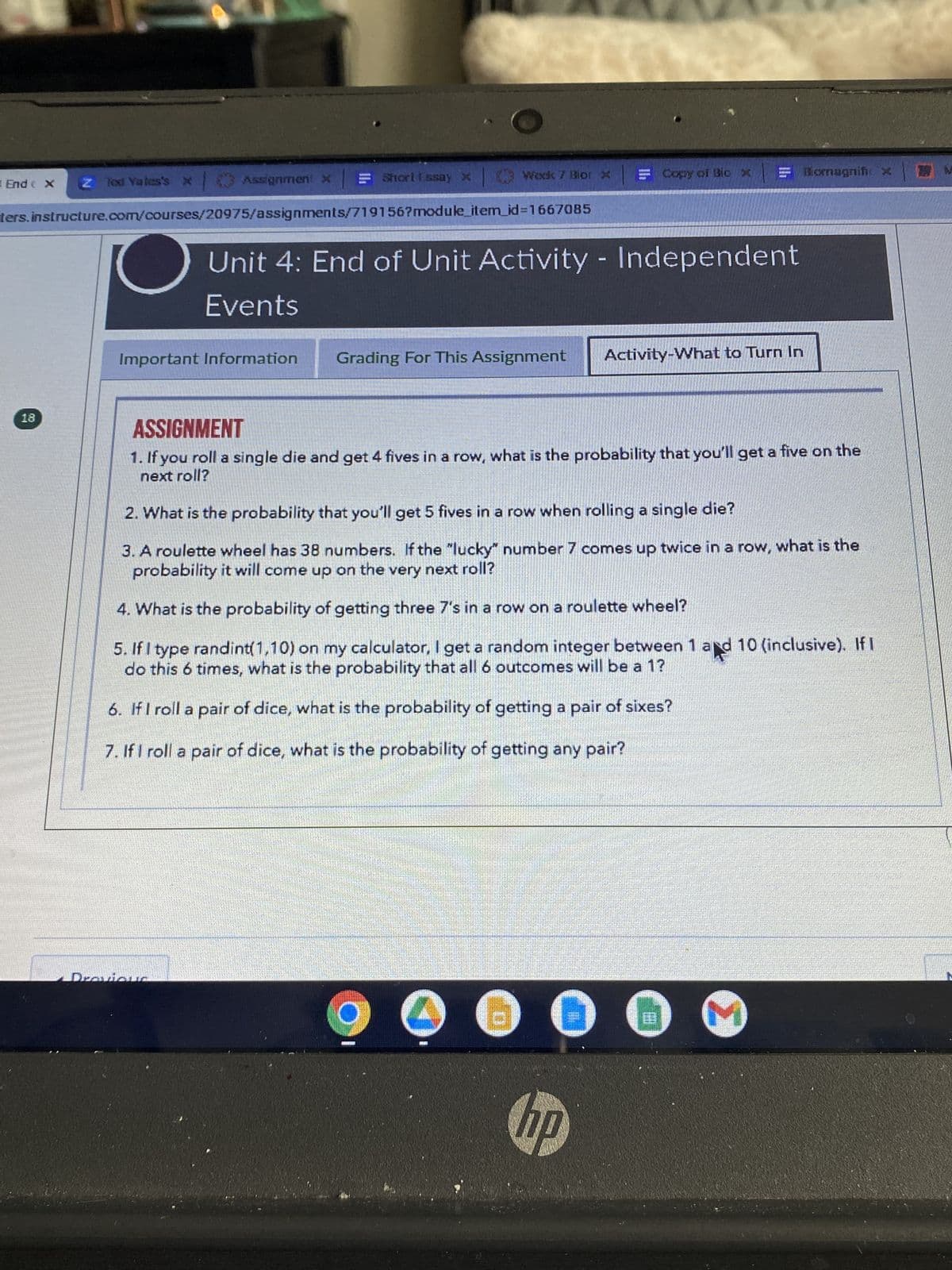End ( X Z Tod Yates's x Assignment x
ters.instructure.com/courses/20975/assignments/719156?module_item_id=1667085
18
= Short Essay xⒸ Week 7 Blor x
Important Information
Unit 4: End of Unit Activity - Independent
Events
Grading For This Assignment
Copy of Bico x
hp
Activity-What to Turn In
ASSIGNMENT
1. If you roll a single die and get 4 fives in a row, what is the probability that you'll get a five on the
next roll?
2. What is the probability that you'll get 5 fives in a row when rolling a single die?
3. A roulette wheel has 38 numbers. If the "lucky" number 7 comes up twice in a row, what is the
probability it will come up on the very next roll?
4. What is the probability of getting three 7's in a row on a roulette wheel?
5. If I type randint(1,10) on my calculator, I get a random integer between 1 and 10 (inclusive). If I
do this 6 times, what is the probability that all 6 outcomes will be a 1?
6. If I roll a pair of dice, what is the probability of getting a pair of sixes?
7. If I roll a pair of dice, what is the probability of getting any pair?
199
Biomagnific x