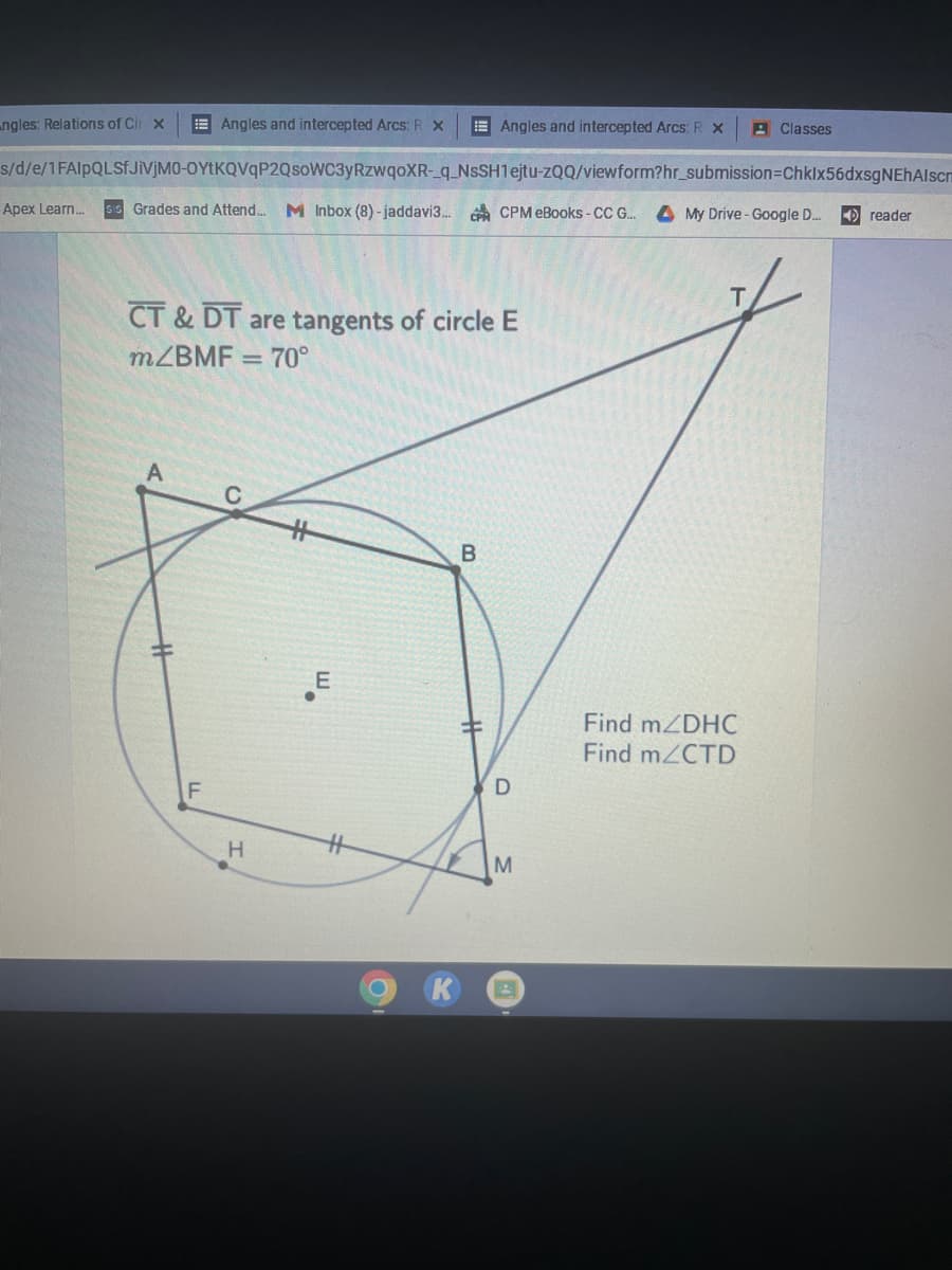 ngles: Relations of Cir x
Angles and intercepted Arcs: R x
Angles and intercepted Arcs: R X
Classes
s/d/e/1FAIpQLSfJiVjMO-OYTKQVqP2QsoWC3yRzwqoXR-_q_NSSH1ejtu-zQQ/viewform?hr_submission-Chklx56dxsgNEhAlscm
Apex Learn... Sis Grades and Attend... M Inbox (8)-jaddavi3... CPCPM eBooks - CC G... A My Drive - Google D....
reader
CT & DT are tangents of circle E
m/BMF = 70°
B
E
Find m/DHC
Find m/CTD
F
H
#
C
D
M