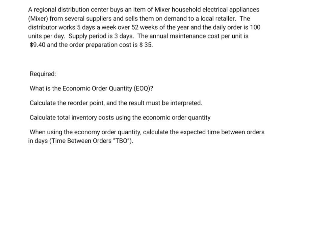 A regional distribution center buys an item of Mixer household electrical appliances
(Mixer) from several suppliers and sells them on demand to a local retailer. The
distributor works 5 days a week over 52 weeks of the year and the daily order is 100
units per day. Supply period is 3 days. The annual maintenance cost per unit is
$9.40 and the order preparation cost is $ 35.
Required:
What is the Economic Order Quantity (EOQ)?
Calculate the reorder point, and the result must be interpreted.
Calculate total inventory costs using the economic order quantity
When using the economy order quantity, calculate the expected time between orders
in days (Time Between Orders "TBO").
