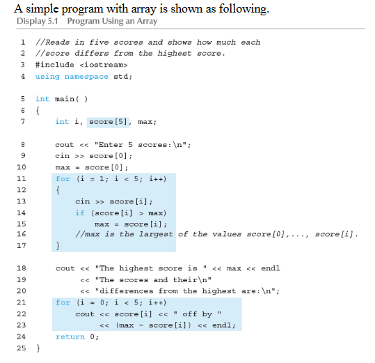 A simple program with array is shown as following.
Display 5.1 Program Using an Array
1 //Reads in five scores and shows how much each
2 //score differs from the highest score.
3
#include <iostream>
4
using namespace std;
int main( )
{
int i, score [5], max;
6.
7
cout << "Enter 5 scores: \n";
cin >> score [0];
max - acore [0] ;
for (i = 1; i < 5; i++)
{
cin >» score(i];
10
11
12
13
if (score (i] > max)
max = score [i];
//max is the largest of the values score [0],..., score[i].
14
15
16
17
18
cout << "The highest score is " << max << endi
<< "The scores and their\n"
<« "differences from the highest are: \n";
0; i < 5; i++)
19
20
21
for (i -
cout << score (i] < " off by"
<< (max - score [i])
22
23
<< endl;
24
return 0;
25
}
