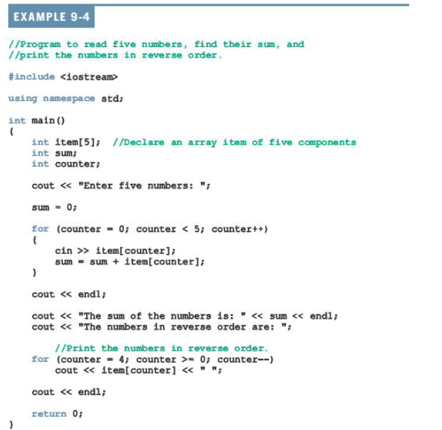 EXAMPLE 9-4
//Program to read five numbers, find their sum, and
//print the numbers in reverse order.
#include <iostream>
using namespace std;
int main ()
int item[5]; //Declare an array item of five components
int sum;
int counter;
cout « "Enter five numbers: ";
sum - 0;
for (counter = 0; counter < 5; counter++)
cin » item[counter];
sum - sum + item[counter];
cout « endl;
cout « "The sum of the numbers is: " <« sum << endl;
cout « "The numbers in reverse order are: ";
//Print the numbers in reverse order.
for (counter - 4; counter >- 0; counter--)
cout « item[counter] « " ";
cout « endl;
return 0;
